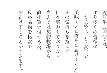 近江牛 池元(旧 肉の丸池)では、より多くの皆様に「より安く、より安全で美味しいお肉をお届けしたい」その気持ちを持って日々努力しております。当店では契約牧場から直接買い付ける為、良い品物を格安でお届けすることができます。